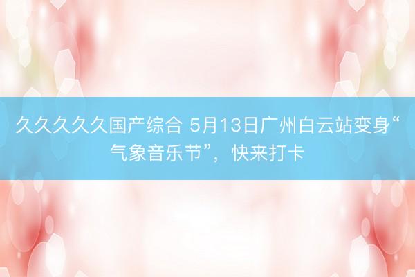 久久久久久国产综合 5月13日广州白云站变身“气象音乐节”，快来打卡