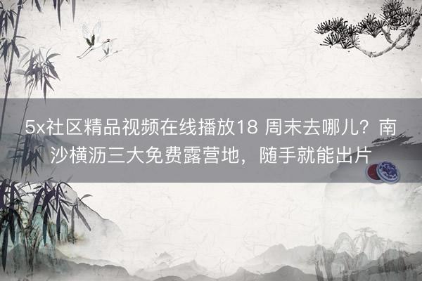 5x社区精品视频在线播放18 周末去哪儿？南沙横沥三大免费露营地，随手就能出片