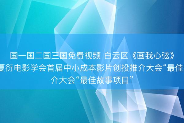 国一国二国三国免费视频 白云区《画我心弦》获评中国夏衍电影学会首届中小成本影片创投推介大会“最佳故事项目”