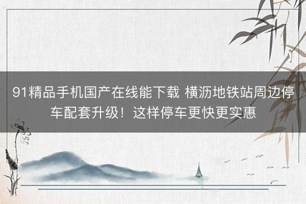 91精品手机国产在线能下载 横沥地铁站周边停车配套升级！这样停车更快更实惠