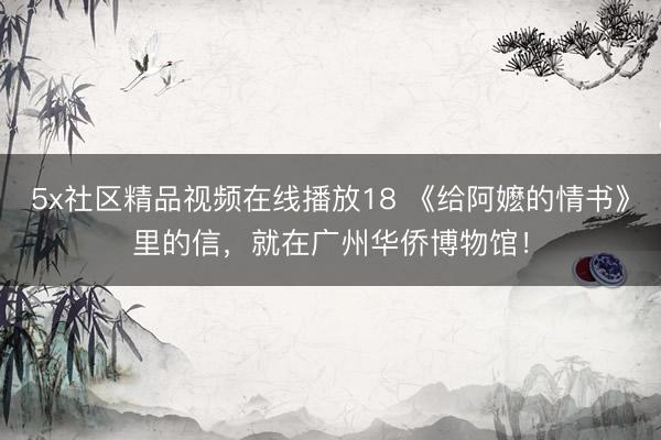 5x社区精品视频在线播放18 《给阿嬷的情书》里的信，就在广州华侨博物馆！