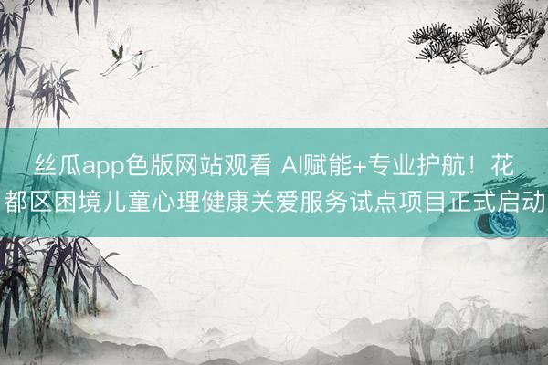 丝瓜app色版网站观看 AI赋能+专业护航！花都区困境儿童心理健康关爱服务试点项目正式启动