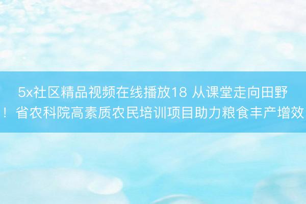 5x社区精品视频在线播放18 从课堂走向田野！省农科院高素质农民培训项目助力粮食丰产增效