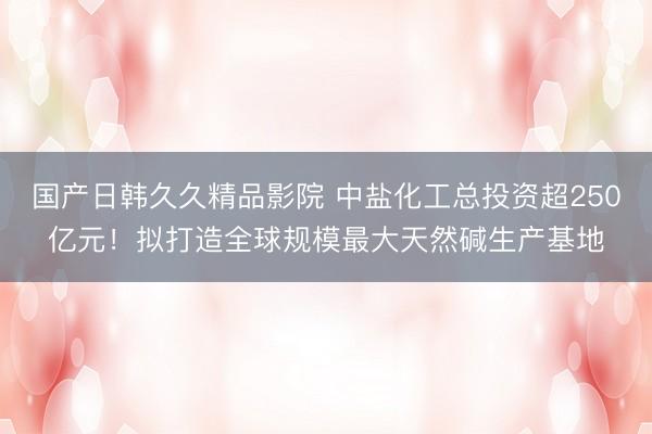 国产日韩久久精品影院 中盐化工总投资超250亿元！拟打造全球规模最大天然碱生产基地