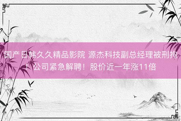 国产日韩久久精品影院 源杰科技副总经理被刑拘！公司紧急解聘！股价近一年涨11倍