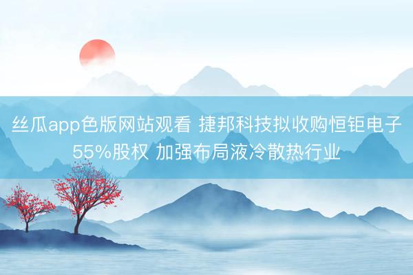 丝瓜app色版网站观看 捷邦科技拟收购恒钜电子55%股权 加强布局液冷散热行业