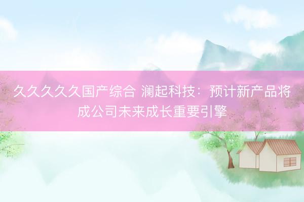 久久久久久国产综合 澜起科技：预计新产品将成公司未来成长重要引擎
