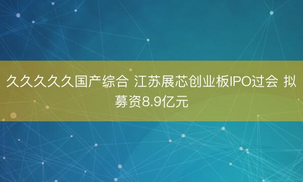 久久久久久国产综合 江苏展芯创业板IPO过会 拟募资8.9亿元