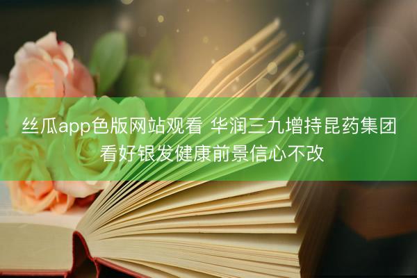 丝瓜app色版网站观看 华润三九增持昆药集团 看好银发健康前景信心不改
