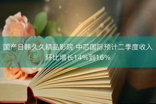 国产日韩久久精品影院 中芯国际预计二季度收入环比增长14%到16%