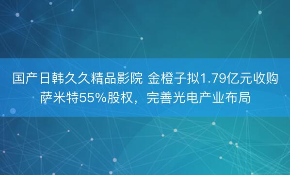 国产日韩久久精品影院 金橙子拟1.79亿元收购萨米特55%股权，完善光电产业布局