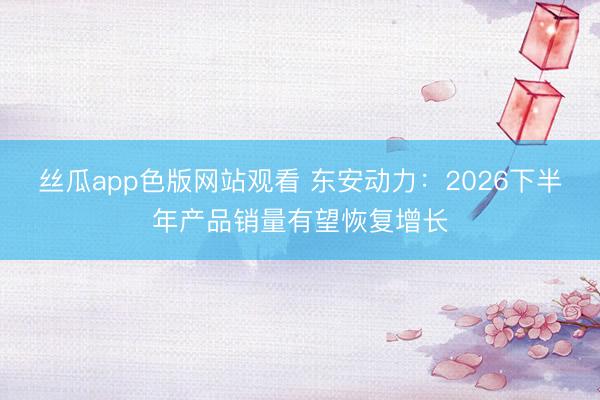 丝瓜app色版网站观看 东安动力：2026下半年产品销量有望恢复增长