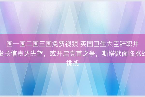 国一国二国三国免费视频 英国卫生大臣辞职并发长信表达失望，或开启党首之争，斯塔默面临挑战