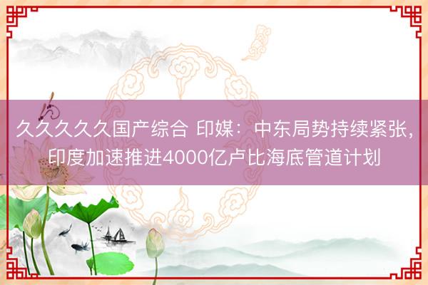 久久久久久国产综合 印媒：中东局势持续紧张，印度加速推进4000亿卢比海底管道计划