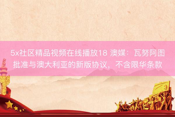 5x社区精品视频在线播放18 澳媒：瓦努阿图批准与澳大利亚的新版协议，不含限华条款