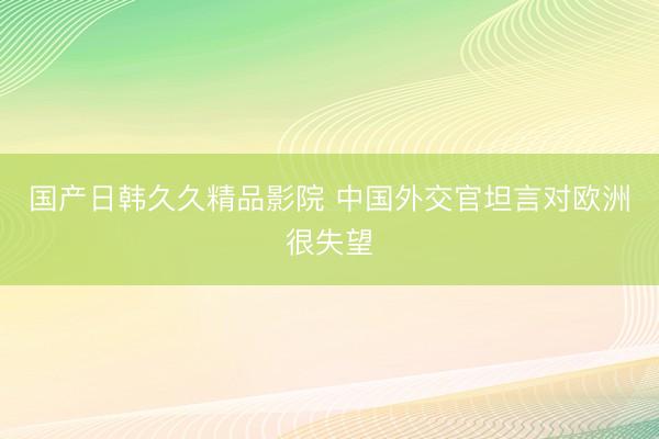 国产日韩久久精品影院 中国外交官坦言对欧洲很失望