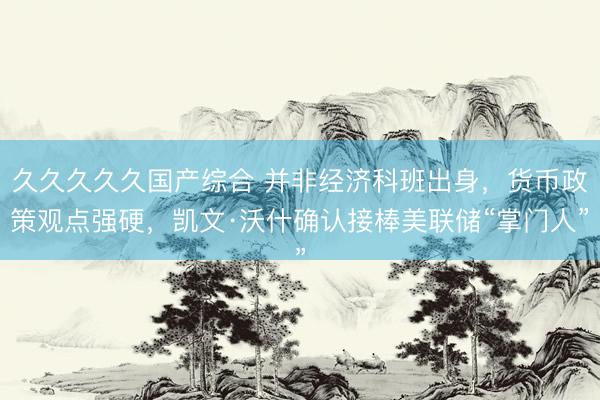 久久久久久国产综合 并非经济科班出身，货币政策观点强硬，凯文·沃什确认接棒美联储“掌门人”
