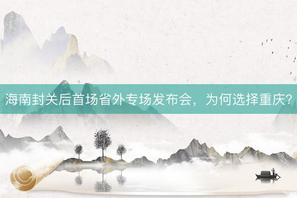 海南封关后首场省外专场发布会，为何选择重庆？