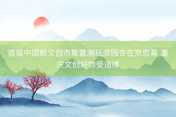 首届中国新文创市集暨潮玩游园会在京启幕 重庆文创好物受追捧
