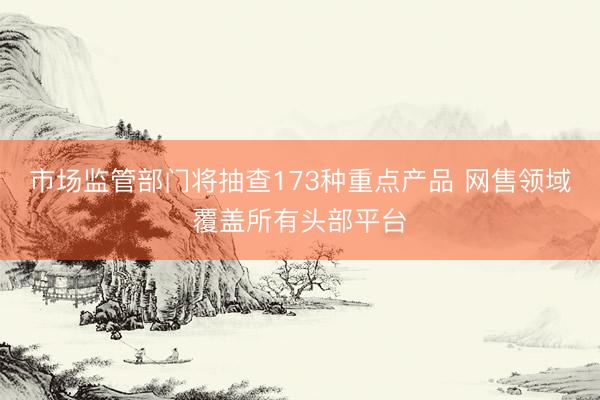 市场监管部门将抽查173种重点产品 网售领域覆盖所有头部平台