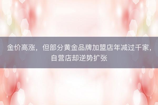 金价高涨，但部分黄金品牌加盟店年减过千家，自营店却逆势扩张