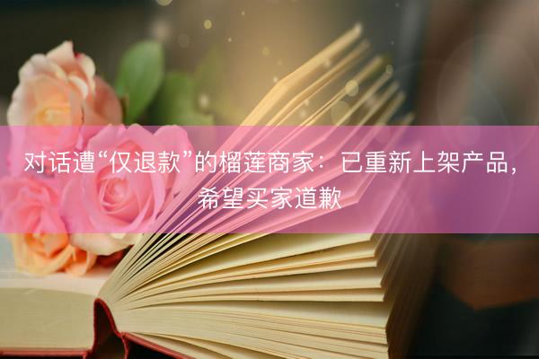对话遭“仅退款”的榴莲商家：已重新上架产品，希望买家道歉
