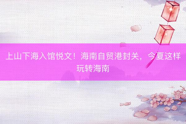 上山下海入馆悦文！海南自贸港封关，今夏这样玩转海南