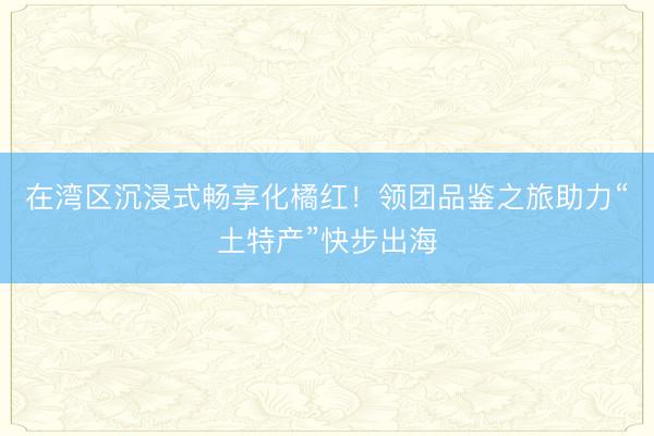 在湾区沉浸式畅享化橘红！领团品鉴之旅助力“土特产”快步出海