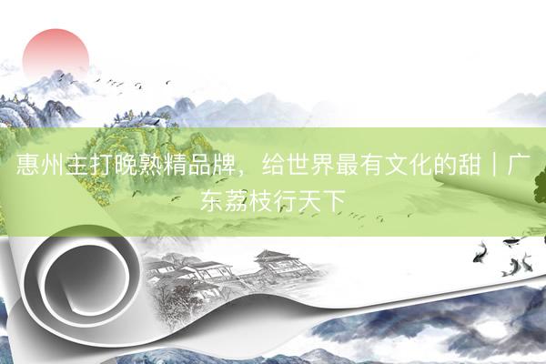 惠州主打晚熟精品牌,给世界最有文化的甜|广东荔枝行天下