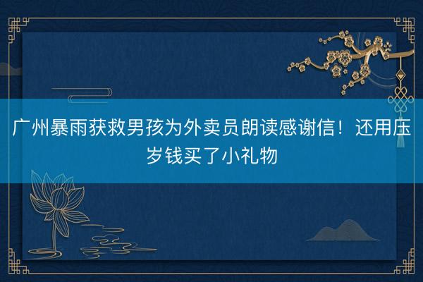 广州暴雨获救男孩为外卖员朗读感谢信！还用压岁钱买了小礼物