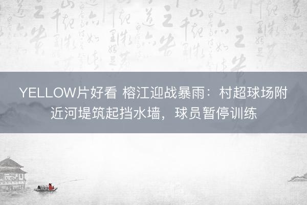 YELLOW片好看 榕江迎战暴雨：村超球场附近河堤筑起挡水墙，球员暂停训练