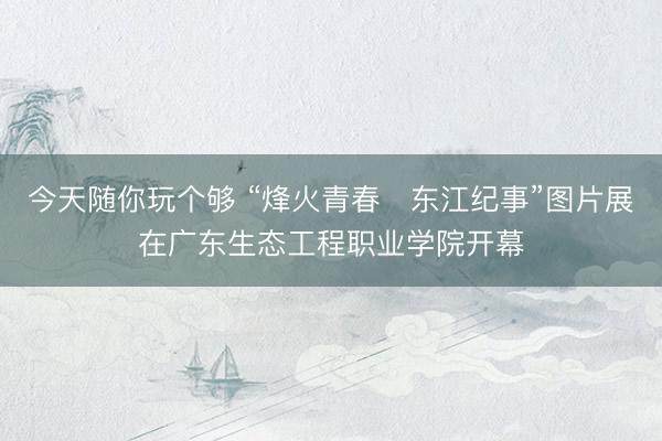 今天随你玩个够 “烽火青春・东江纪事”图片展在广东生态工程职业学院开幕