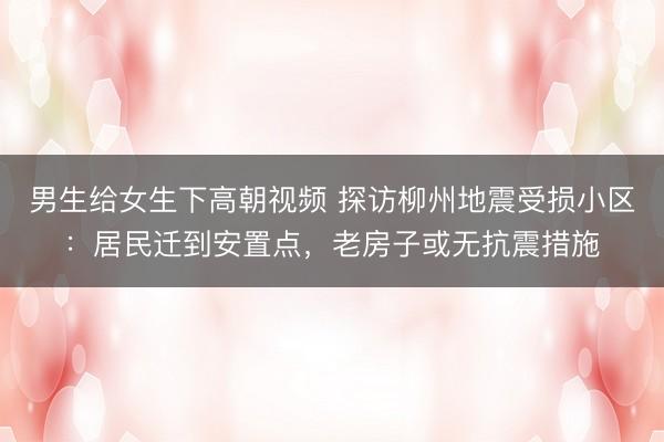 男生给女生下高朝视频 探访柳州地震受损小区：居民迁到安置点，老房子或无抗震措施