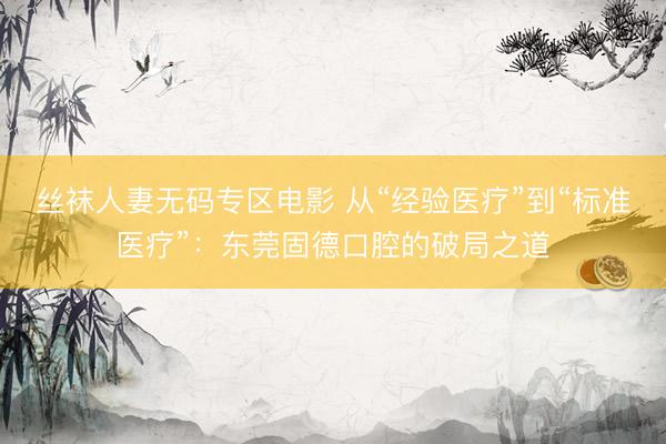 丝袜人妻无码专区电影 从“经验医疗”到“标准医疗”:东莞固德口腔的破局之道