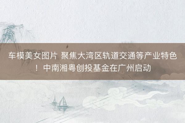 车模美女图片 聚焦大湾区轨道交通等产业特色！中南湘粤创投基金在广州启动