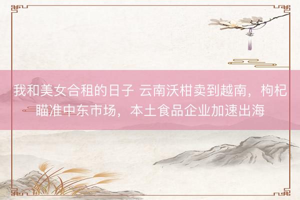 我和美女合租的日子 云南沃柑卖到越南，枸杞瞄准中东市场，本土食品企业加速出海