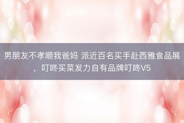男朋友不孝顺我爸妈 派近百名买手赴西雅食品展，叮咚买菜发力自有品牌叮咚V5