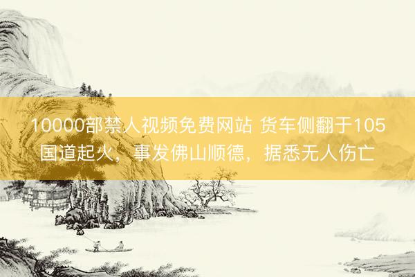 10000部禁人视频免费网站 货车侧翻于105国道起火，事发佛山顺德，据悉无人伤亡