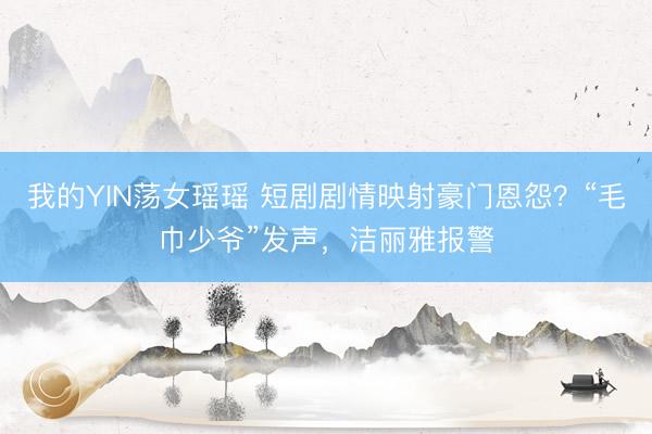 我的YIN荡女瑶瑶 短剧剧情映射豪门恩怨？“毛巾少爷”发声，洁丽雅报警