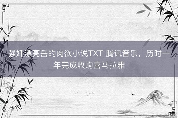 强奷漂亮岳的肉欲小说TXT 腾讯音乐，历时一年完成收购喜马拉雅