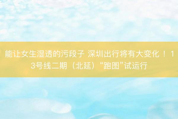 能让女生湿透的污段子 深圳出行将有大变化 ！13号线二期（北延）“跑图”试运行