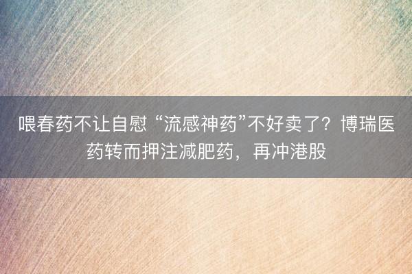 喂春药不让自慰 “流感神药”不好卖了？博瑞医药转而押注减肥药，再冲港股