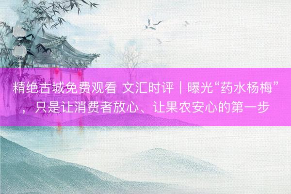 精绝古城免费观看 文汇时评｜曝光“药水杨梅”，只是让消费者放心、让果农安心的第一步
