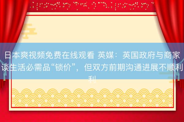 日本爽视频免费在线观看 英媒：英国政府与商家谈生活必需品“锁价”，但双方前期沟通进展不顺利