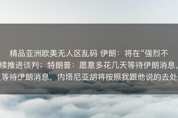 精品亚洲欧美无人区乱码 伊朗：将在“强烈不信任美国”的情况下继续推进谈判；特朗普：愿意多花几天等待伊朗消息，内塔尼亚胡将按照我跟他说的去处理伊朗问题