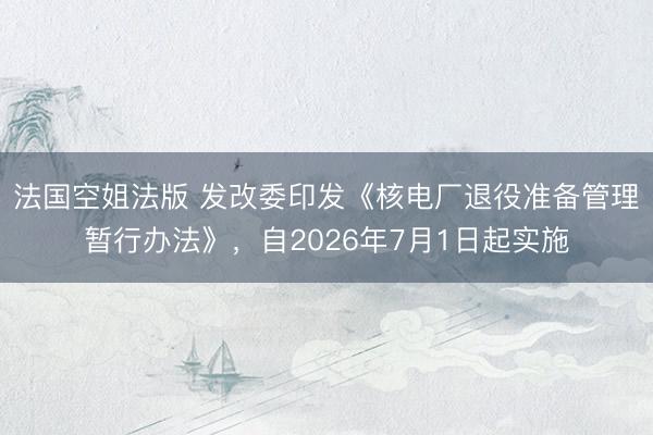 法国空姐法版 发改委印发《核电厂退役准备管理暂行办法》，自2026年7月1日起实施