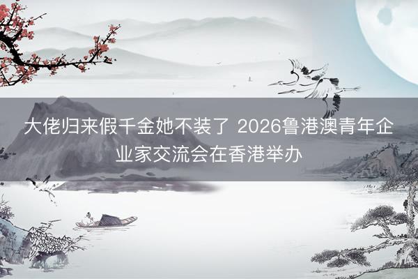 大佬归来假千金她不装了 2026鲁港澳青年企业家交流会在香港举办