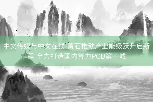 中文传媒与中文在线 黄石推动产业能级跃升启新程 全力打造国内算力PCB第一城