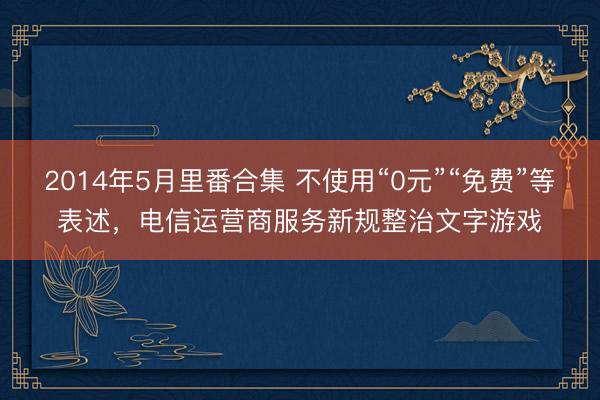 2014年5月里番合集 不使用“0元”“免费”等表述，电信运营商服务新规整治文字游戏