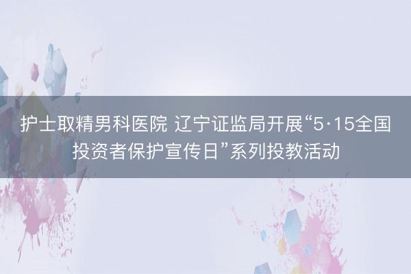 护士取精男科医院 辽宁证监局开展“5·15全国投资者保护宣传日”系列投教活动